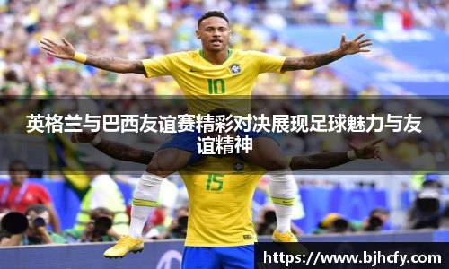 英格兰与巴西友谊赛精彩对决展现足球魅力与友谊精神